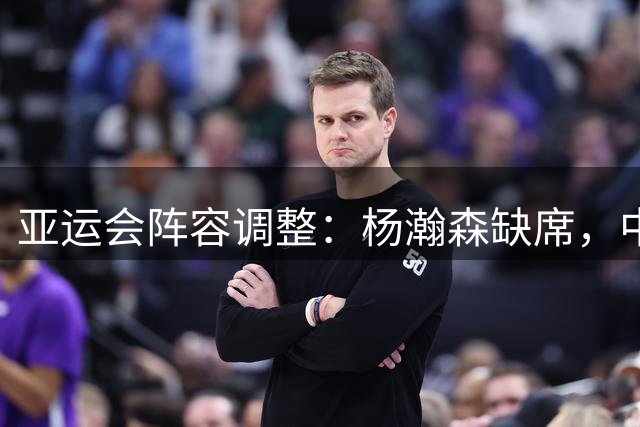 亚运会阵容调整：杨瀚森缺席，中国男篮面临内线考验